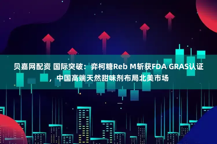 贝嘉网配资 国际突破：弈柯糖Reb M斩获FDA GRAS认证，中国高端天然甜味剂布局北美市场