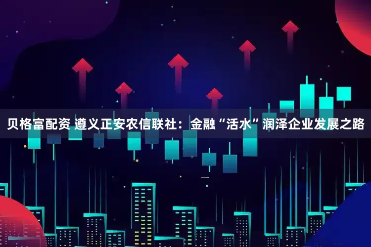 贝格富配资 遵义正安农信联社：金融“活水”润泽企业发展之路