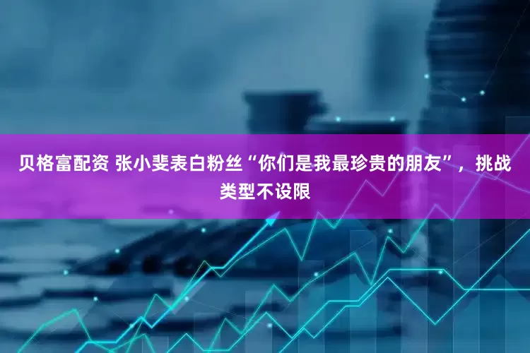贝格富配资 张小斐表白粉丝“你们是我最珍贵的朋友”，挑战类型不设限