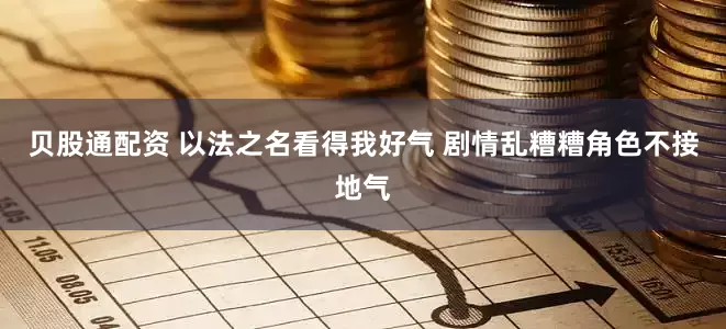 贝股通配资 以法之名看得我好气 剧情乱糟糟角色不接地气