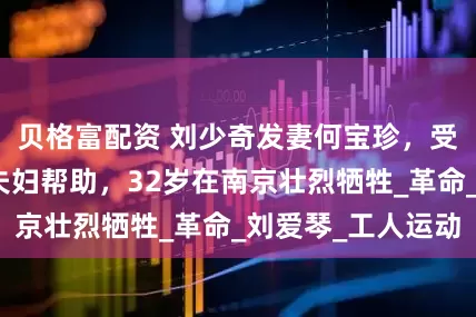 贝格富配资 刘少奇发妻何宝珍，受毛主席杨开慧夫妇帮助，32岁在南京壮烈牺牲_革命_刘爱琴_工人运动