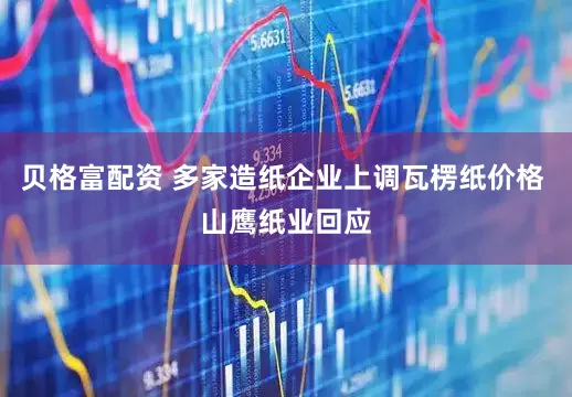贝格富配资 多家造纸企业上调瓦楞纸价格 山鹰纸业回应