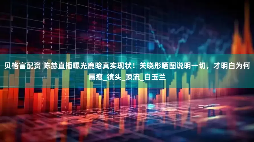 贝格富配资 陈赫直播曝光鹿晗真实现状！关晓彤晒图说明一切，才明白为何暴瘦_镜头_顶流_白玉兰