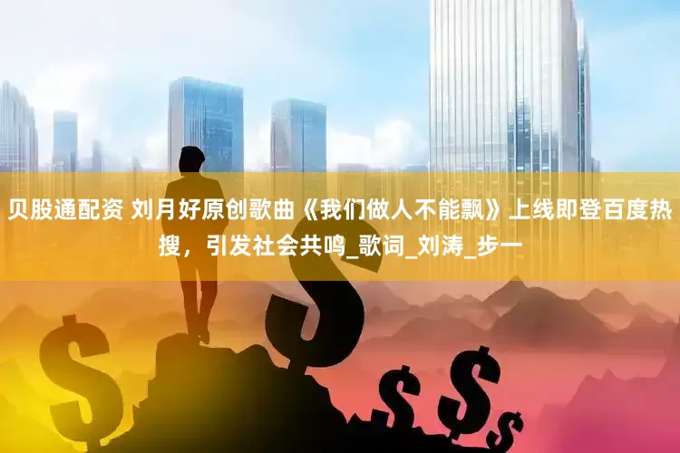 贝股通配资 刘月好原创歌曲《我们做人不能飘》上线即登百度热搜，引发社会共鸣_歌词_刘涛_步一