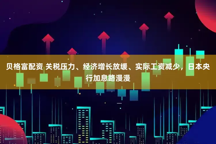 贝格富配资 关税压力、经济增长放缓、实际工资减少，日本央行加息路漫漫