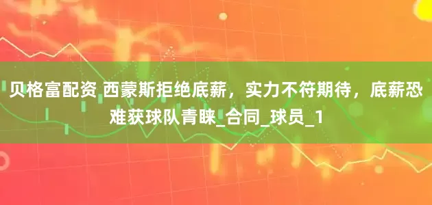 贝格富配资 西蒙斯拒绝底薪，实力不符期待，底薪恐难获球队青睐_合同_球员_1