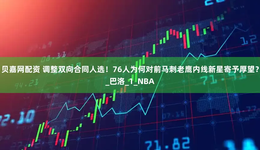 贝嘉网配资 调整双向合同人选！76人为何对前马刺老鹰内线新星寄予厚望？_巴洛_1_NBA