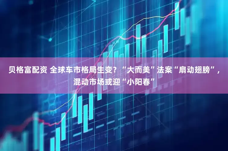 贝格富配资 全球车市格局生变？“大而美”法案“扇动翅膀”，混动市场或迎“小阳春”