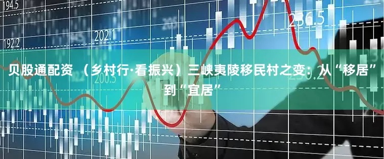 贝股通配资 （乡村行·看振兴）三峡夷陵移民村之变：从“移居”到“宜居”