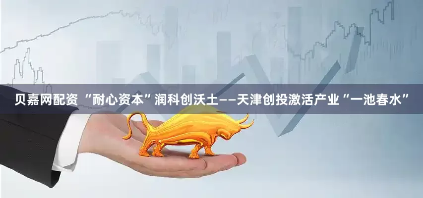 贝嘉网配资 “耐心资本”润科创沃土——天津创投激活产业“一池春水”