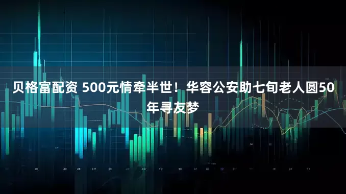 贝格富配资 500元情牵半世！华容公安助七旬老人圆50年寻友梦