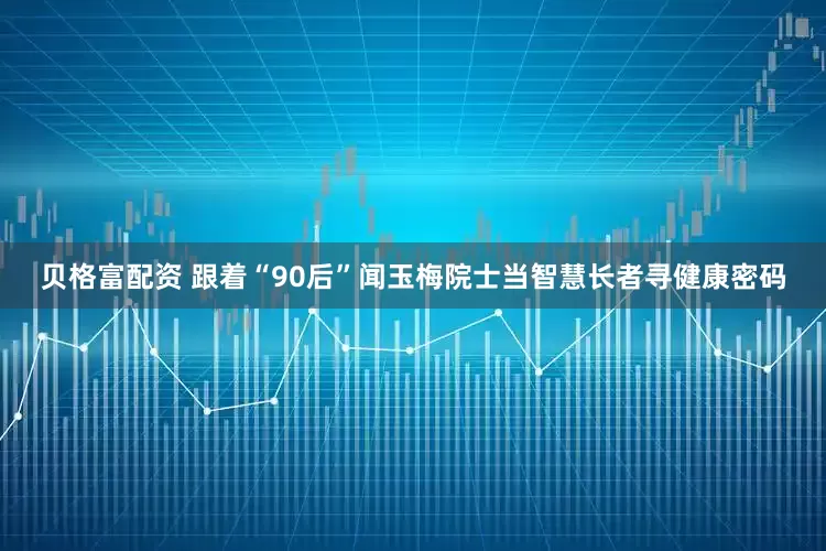 贝格富配资 跟着“90后”闻玉梅院士当智慧长者寻健康密码