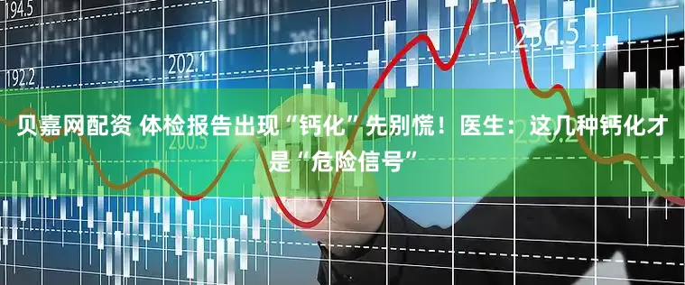 贝嘉网配资 体检报告出现“钙化”先别慌！医生：这几种钙化才是“危险信号”