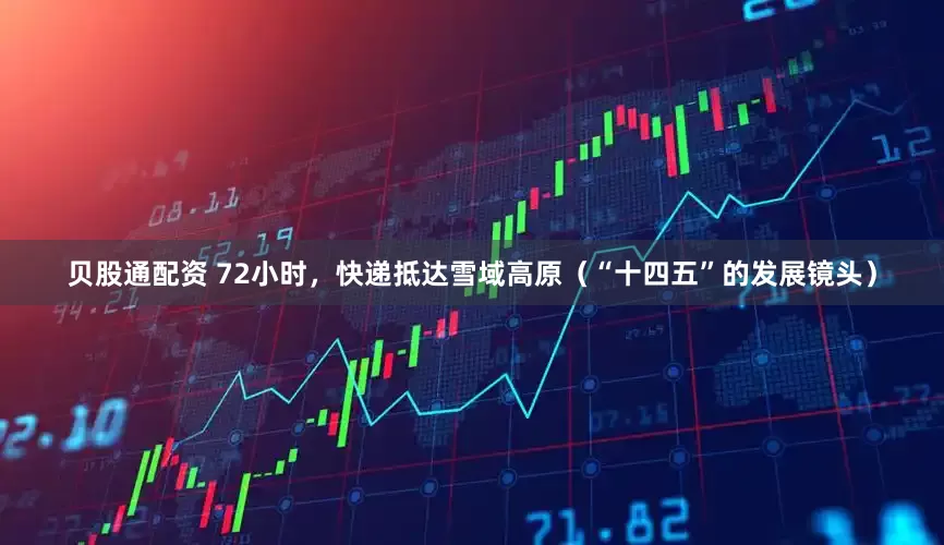 贝股通配资 72小时，快递抵达雪域高原（“十四五”的发展镜头）