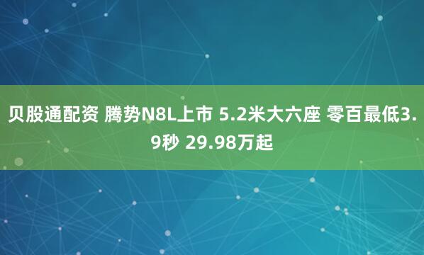 贝股通配资 腾势N8L上市 5.2米大六座 零百最低3.9秒 29.98万起