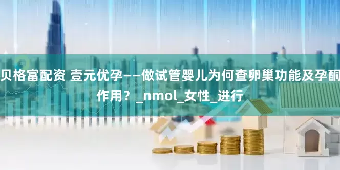 贝格富配资 壹元优孕——做试管婴儿为何查卵巢功能及孕酮作用？_nmol_女性_进行