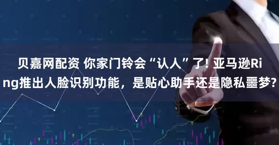 贝嘉网配资 你家门铃会“认人”了! 亚马逊Ring推出人脸识别功能,是贴心助手还是隐私噩梦?