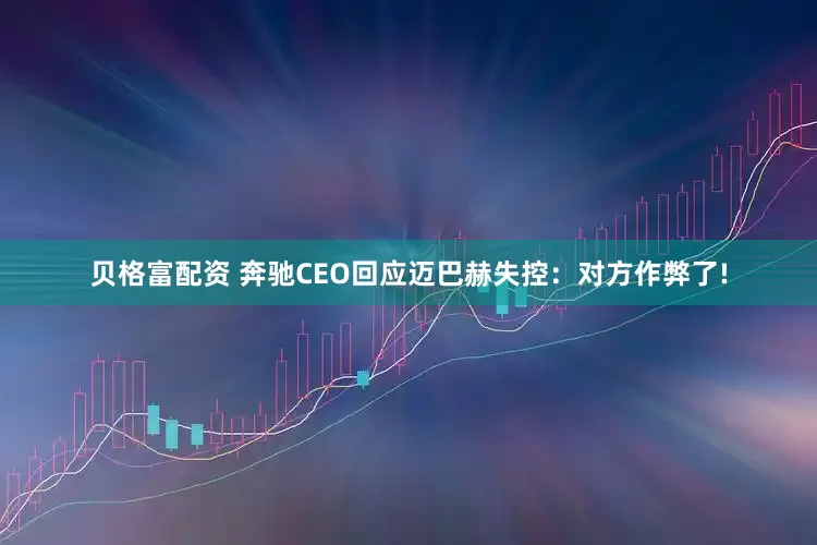 贝格富配资 奔驰CEO回应迈巴赫失控：对方作弊了!