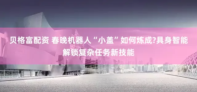 贝格富配资 春晚机器人“小盖”如何炼成?具身智能解锁复杂任务新技能