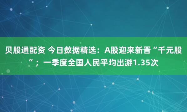 贝股通配资 今日数据精选：A股迎来新晋“千元股”；一季度全国人民平均出游1.35次