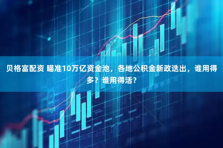 贝格富配资 瞄准10万亿资金池，各地公积金新政迭出，谁用得多？谁用得活？