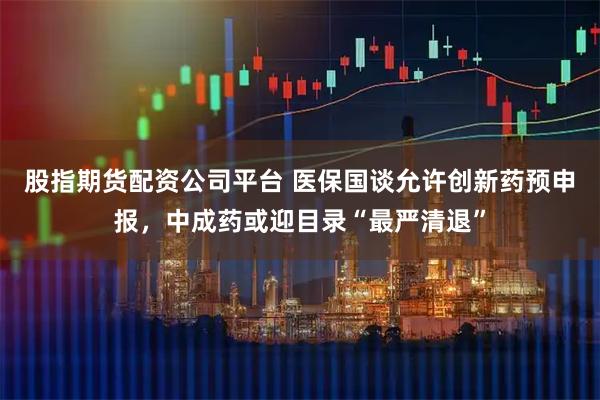 股指期货配资公司平台 医保国谈允许创新药预申报，中成药或迎目录“最严清退”
