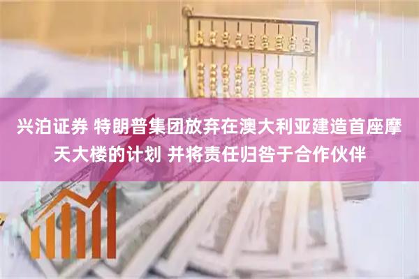 兴泊证券 特朗普集团放弃在澳大利亚建造首座摩天大楼的计划 并将责任归咎于合作伙伴