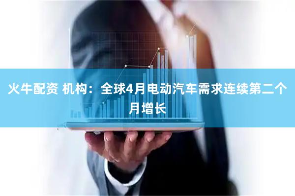 火牛配资 机构：全球4月电动汽车需求连续第二个月增长