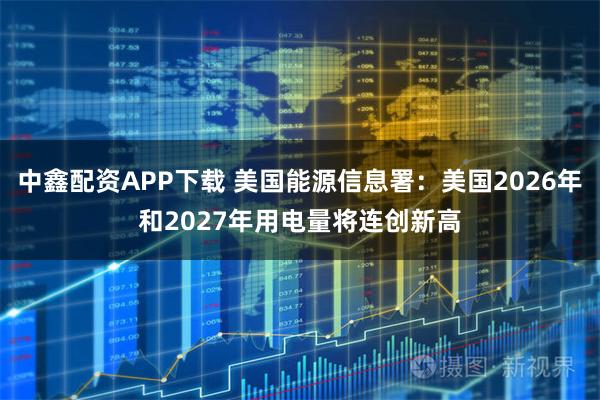 中鑫配资APP下载 美国能源信息署：美国2026年和2027年用电量将连创新高